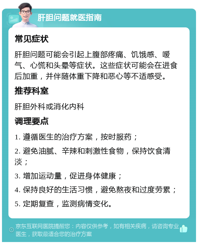 肝胆问题就医指南 常见症状 肝胆问题可能会引起上腹部疼痛、饥饿感、嗳气、心慌和头晕等症状。这些症状可能会在进食后加重，并伴随体重下降和恶心等不适感受。 推荐科室 肝胆外科或消化内科 调理要点 1. 遵循医生的治疗方案，按时服药； 2. 避免油腻、辛辣和刺激性食物，保持饮食清淡； 3. 增加运动量，促进身体健康； 4. 保持良好的生活习惯，避免熬夜和过度劳累； 5. 定期复查，监测病情变化。