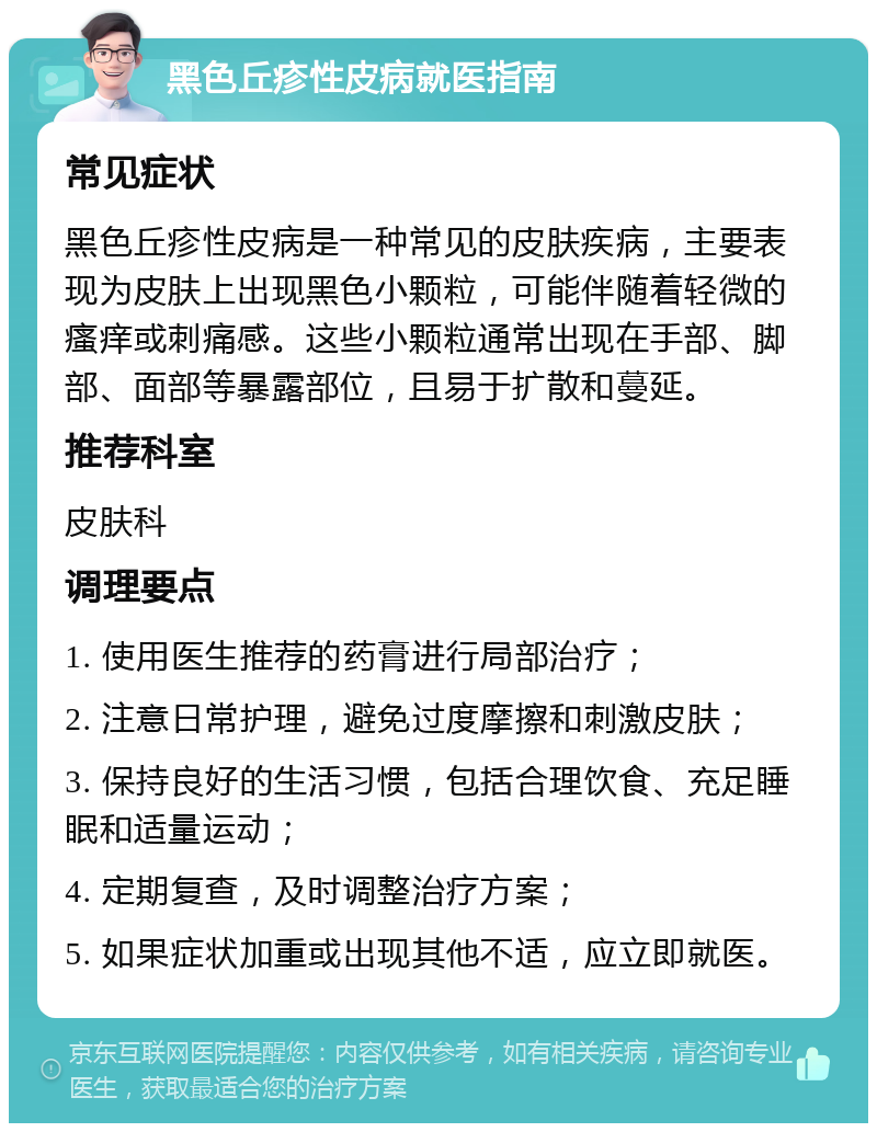 黑色丘疹性皮病就医指南 常见症状 黑色丘疹性皮病是一种常见的皮肤疾病，主要表现为皮肤上出现黑色小颗粒，可能伴随着轻微的瘙痒或刺痛感。这些小颗粒通常出现在手部、脚部、面部等暴露部位，且易于扩散和蔓延。 推荐科室 皮肤科 调理要点 1. 使用医生推荐的药膏进行局部治疗； 2. 注意日常护理，避免过度摩擦和刺激皮肤； 3. 保持良好的生活习惯，包括合理饮食、充足睡眠和适量运动； 4. 定期复查，及时调整治疗方案； 5. 如果症状加重或出现其他不适，应立即就医。