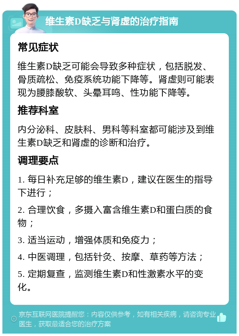 维生素D缺乏与肾虚的治疗指南 常见症状 维生素D缺乏可能会导致多种症状，包括脱发、骨质疏松、免疫系统功能下降等。肾虚则可能表现为腰膝酸软、头晕耳鸣、性功能下降等。 推荐科室 内分泌科、皮肤科、男科等科室都可能涉及到维生素D缺乏和肾虚的诊断和治疗。 调理要点 1. 每日补充足够的维生素D，建议在医生的指导下进行； 2. 合理饮食，多摄入富含维生素D和蛋白质的食物； 3. 适当运动，增强体质和免疫力； 4. 中医调理，包括针灸、按摩、草药等方法； 5. 定期复查，监测维生素D和性激素水平的变化。