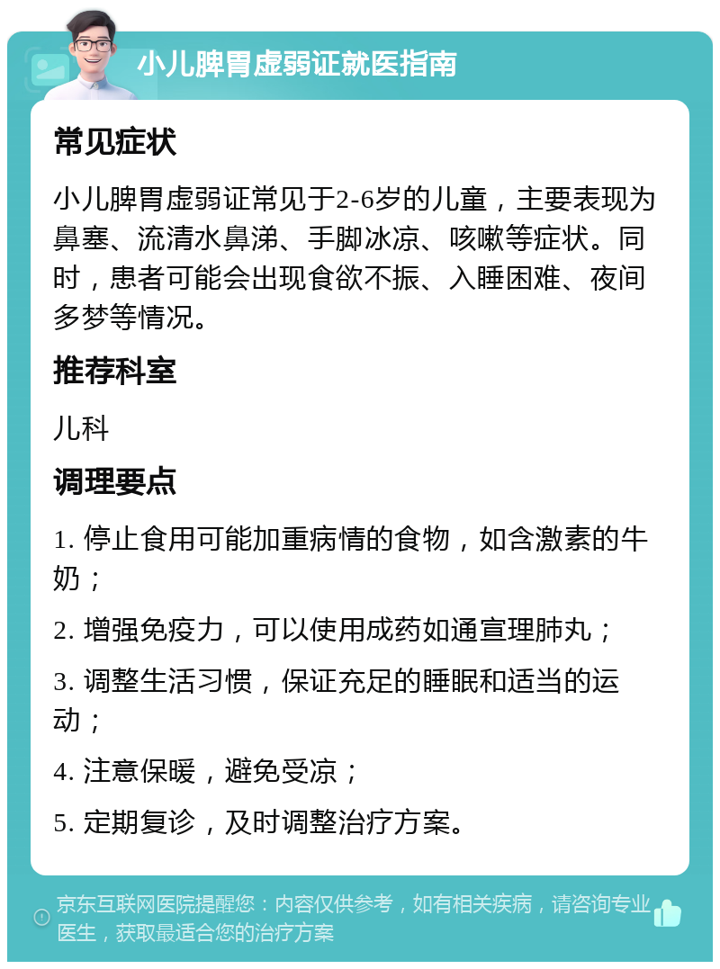 小儿脾胃虚弱证就医指南 常见症状 小儿脾胃虚弱证常见于2-6岁的儿童，主要表现为鼻塞、流清水鼻涕、手脚冰凉、咳嗽等症状。同时，患者可能会出现食欲不振、入睡困难、夜间多梦等情况。 推荐科室 儿科 调理要点 1. 停止食用可能加重病情的食物，如含激素的牛奶； 2. 增强免疫力，可以使用成药如通宣理肺丸； 3. 调整生活习惯，保证充足的睡眠和适当的运动； 4. 注意保暖，避免受凉； 5. 定期复诊，及时调整治疗方案。