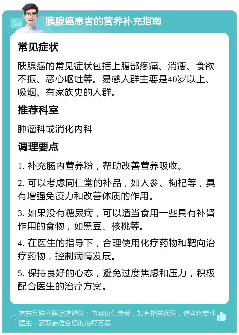 胰腺癌患者的营养补充指南 常见症状 胰腺癌的常见症状包括上腹部疼痛、消瘦、食欲不振、恶心呕吐等。易感人群主要是40岁以上、吸烟、有家族史的人群。 推荐科室 肿瘤科或消化内科 调理要点 1. 补充肠内营养粉，帮助改善营养吸收。 2. 可以考虑同仁堂的补品，如人参、枸杞等，具有增强免疫力和改善体质的作用。 3. 如果没有糖尿病，可以适当食用一些具有补肾作用的食物，如黑豆、核桃等。 4. 在医生的指导下，合理使用化疗药物和靶向治疗药物，控制病情发展。 5. 保持良好的心态，避免过度焦虑和压力，积极配合医生的治疗方案。