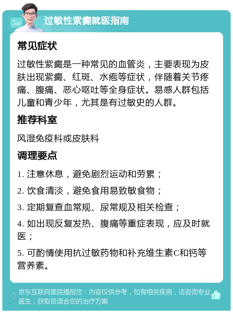 过敏性紫癜就医指南 常见症状 过敏性紫癜是一种常见的血管炎，主要表现为皮肤出现紫癜、红斑、水疱等症状，伴随着关节疼痛、腹痛、恶心呕吐等全身症状。易感人群包括儿童和青少年，尤其是有过敏史的人群。 推荐科室 风湿免疫科或皮肤科 调理要点 1. 注意休息，避免剧烈运动和劳累； 2. 饮食清淡，避免食用易致敏食物； 3. 定期复查血常规、尿常规及相关检查； 4. 如出现反复发热、腹痛等重症表现，应及时就医； 5. 可酌情使用抗过敏药物和补充维生素C和钙等营养素。