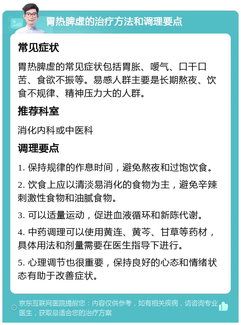 胃热脾虚的治疗方法和调理要点 常见症状 胃热脾虚的常见症状包括胃胀、嗳气、口干口苦、食欲不振等。易感人群主要是长期熬夜、饮食不规律、精神压力大的人群。 推荐科室 消化内科或中医科 调理要点 1. 保持规律的作息时间，避免熬夜和过饱饮食。 2. 饮食上应以清淡易消化的食物为主，避免辛辣刺激性食物和油腻食物。 3. 可以适量运动，促进血液循环和新陈代谢。 4. 中药调理可以使用黄连、黄芩、甘草等药材，具体用法和剂量需要在医生指导下进行。 5. 心理调节也很重要，保持良好的心态和情绪状态有助于改善症状。