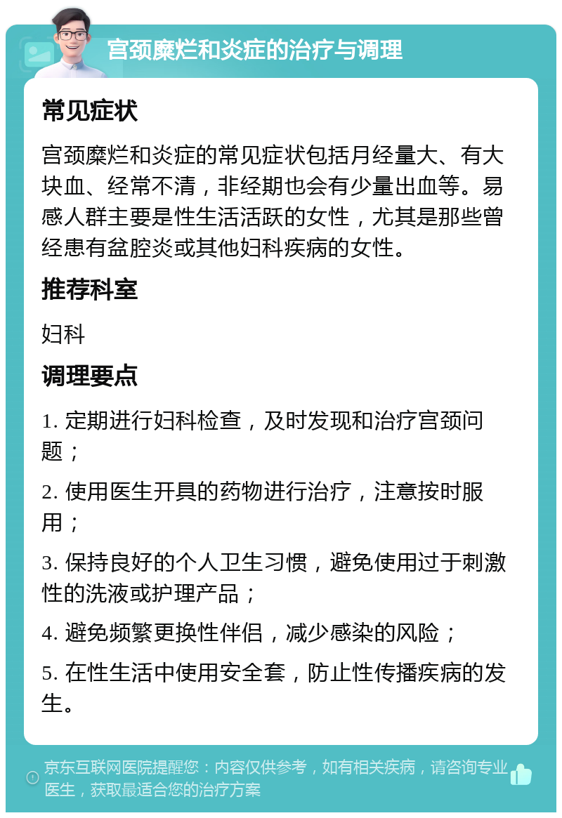 宫颈糜烂和炎症的治疗与调理 常见症状 宫颈糜烂和炎症的常见症状包括月经量大、有大块血、经常不清，非经期也会有少量出血等。易感人群主要是性生活活跃的女性，尤其是那些曾经患有盆腔炎或其他妇科疾病的女性。 推荐科室 妇科 调理要点 1. 定期进行妇科检查，及时发现和治疗宫颈问题； 2. 使用医生开具的药物进行治疗，注意按时服用； 3. 保持良好的个人卫生习惯，避免使用过于刺激性的洗液或护理产品； 4. 避免频繁更换性伴侣，减少感染的风险； 5. 在性生活中使用安全套，防止性传播疾病的发生。