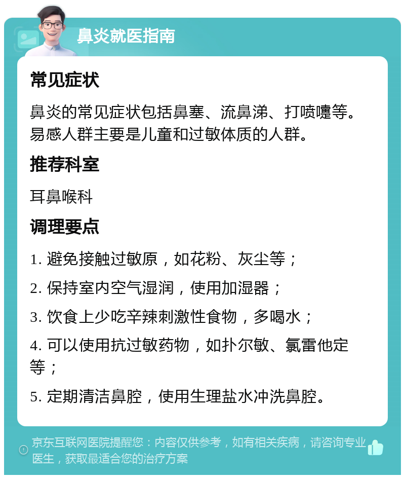 鼻炎就医指南 常见症状 鼻炎的常见症状包括鼻塞、流鼻涕、打喷嚏等。易感人群主要是儿童和过敏体质的人群。 推荐科室 耳鼻喉科 调理要点 1. 避免接触过敏原，如花粉、灰尘等； 2. 保持室内空气湿润，使用加湿器； 3. 饮食上少吃辛辣刺激性食物，多喝水； 4. 可以使用抗过敏药物，如扑尔敏、氯雷他定等； 5. 定期清洁鼻腔，使用生理盐水冲洗鼻腔。