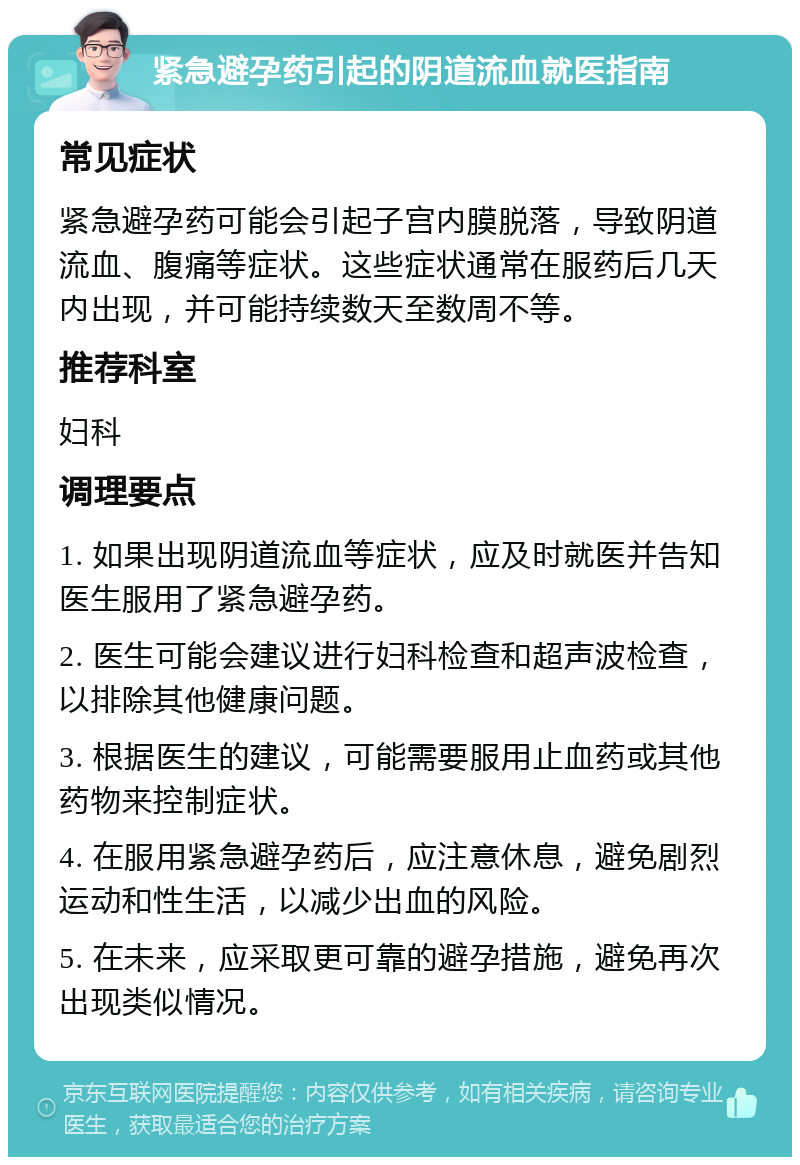 紧急避孕药引起的阴道流血就医指南 常见症状 紧急避孕药可能会引起子宫内膜脱落，导致阴道流血、腹痛等症状。这些症状通常在服药后几天内出现，并可能持续数天至数周不等。 推荐科室 妇科 调理要点 1. 如果出现阴道流血等症状，应及时就医并告知医生服用了紧急避孕药。 2. 医生可能会建议进行妇科检查和超声波检查，以排除其他健康问题。 3. 根据医生的建议，可能需要服用止血药或其他药物来控制症状。 4. 在服用紧急避孕药后，应注意休息，避免剧烈运动和性生活，以减少出血的风险。 5. 在未来，应采取更可靠的避孕措施，避免再次出现类似情况。