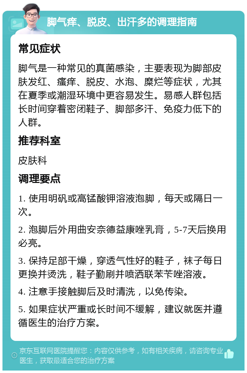 脚气痒、脱皮、出汗多的调理指南 常见症状 脚气是一种常见的真菌感染，主要表现为脚部皮肤发红、瘙痒、脱皮、水泡、糜烂等症状，尤其在夏季或潮湿环境中更容易发生。易感人群包括长时间穿着密闭鞋子、脚部多汗、免疫力低下的人群。 推荐科室 皮肤科 调理要点 1. 使用明矾或高锰酸钾溶液泡脚，每天或隔日一次。 2. 泡脚后外用曲安奈德益康唑乳膏，5-7天后换用必亮。 3. 保持足部干燥，穿透气性好的鞋子，袜子每日更换并烫洗，鞋子勤刷并喷洒联苯苄唑溶液。 4. 注意手接触脚后及时清洗，以免传染。 5. 如果症状严重或长时间不缓解，建议就医并遵循医生的治疗方案。