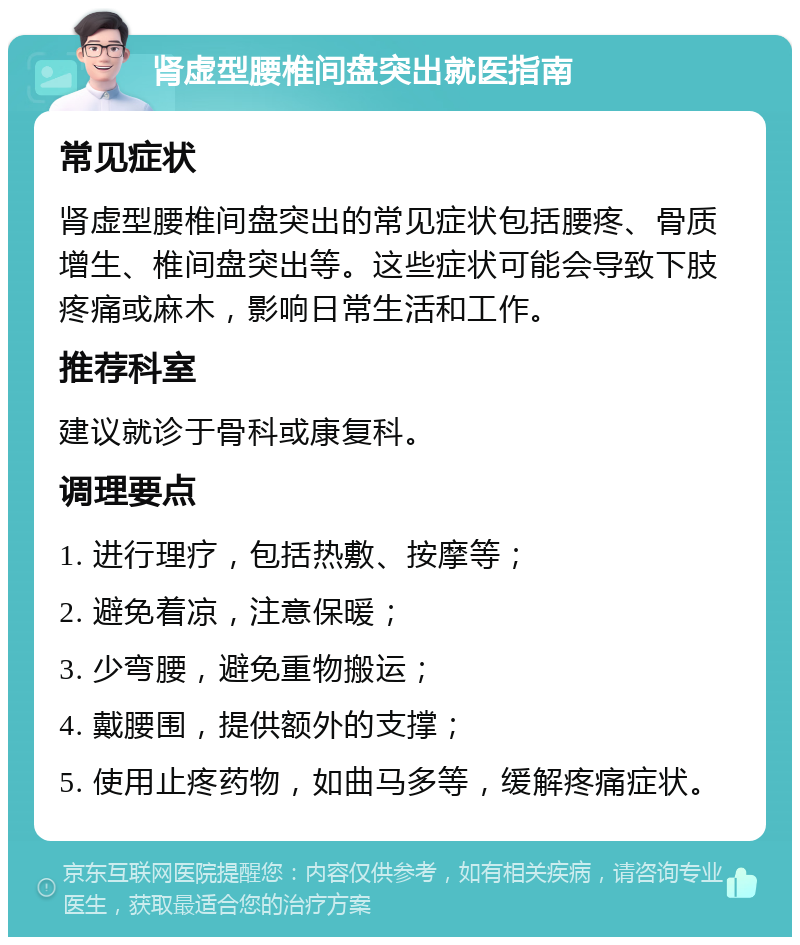 肾虚型腰椎间盘突出就医指南 常见症状 肾虚型腰椎间盘突出的常见症状包括腰疼、骨质增生、椎间盘突出等。这些症状可能会导致下肢疼痛或麻木，影响日常生活和工作。 推荐科室 建议就诊于骨科或康复科。 调理要点 1. 进行理疗，包括热敷、按摩等； 2. 避免着凉，注意保暖； 3. 少弯腰，避免重物搬运； 4. 戴腰围，提供额外的支撑； 5. 使用止疼药物，如曲马多等，缓解疼痛症状。