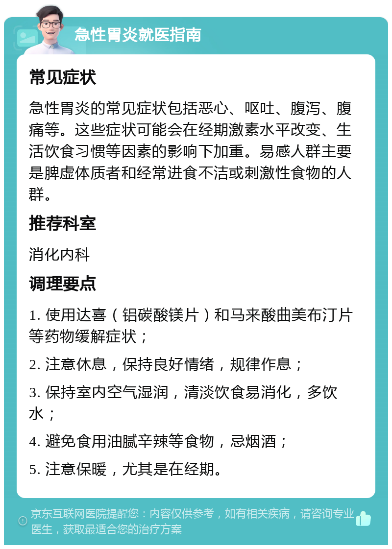 急性胃炎就医指南 常见症状 急性胃炎的常见症状包括恶心、呕吐、腹泻、腹痛等。这些症状可能会在经期激素水平改变、生活饮食习惯等因素的影响下加重。易感人群主要是脾虚体质者和经常进食不洁或刺激性食物的人群。 推荐科室 消化内科 调理要点 1. 使用达喜（铝碳酸镁片）和马来酸曲美布汀片等药物缓解症状； 2. 注意休息，保持良好情绪，规律作息； 3. 保持室内空气湿润，清淡饮食易消化，多饮水； 4. 避免食用油腻辛辣等食物，忌烟酒； 5. 注意保暖，尤其是在经期。