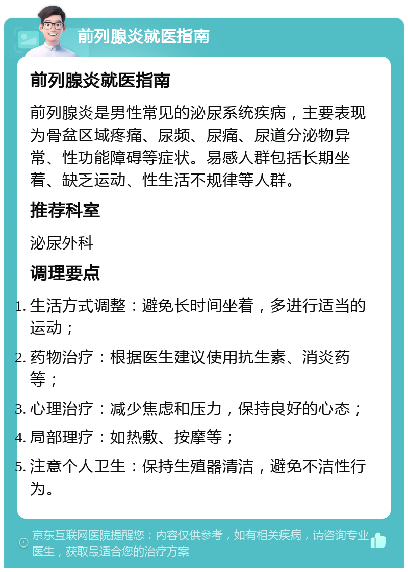 前列腺炎就医指南 前列腺炎就医指南 前列腺炎是男性常见的泌尿系统疾病，主要表现为骨盆区域疼痛、尿频、尿痛、尿道分泌物异常、性功能障碍等症状。易感人群包括长期坐着、缺乏运动、性生活不规律等人群。 推荐科室 泌尿外科 调理要点 生活方式调整：避免长时间坐着，多进行适当的运动； 药物治疗：根据医生建议使用抗生素、消炎药等； 心理治疗：减少焦虑和压力，保持良好的心态； 局部理疗：如热敷、按摩等； 注意个人卫生：保持生殖器清洁，避免不洁性行为。