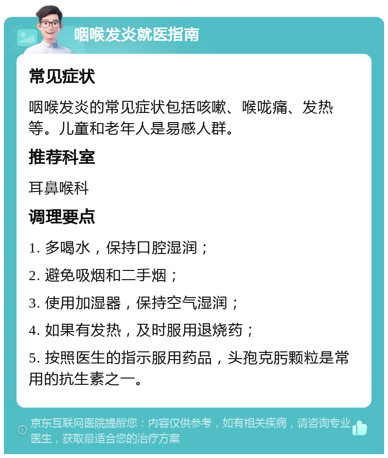 咽喉发炎就医指南 常见症状 咽喉发炎的常见症状包括咳嗽、喉咙痛、发热等。儿童和老年人是易感人群。 推荐科室 耳鼻喉科 调理要点 1. 多喝水，保持口腔湿润； 2. 避免吸烟和二手烟； 3. 使用加湿器，保持空气湿润； 4. 如果有发热，及时服用退烧药； 5. 按照医生的指示服用药品，头孢克肟颗粒是常用的抗生素之一。