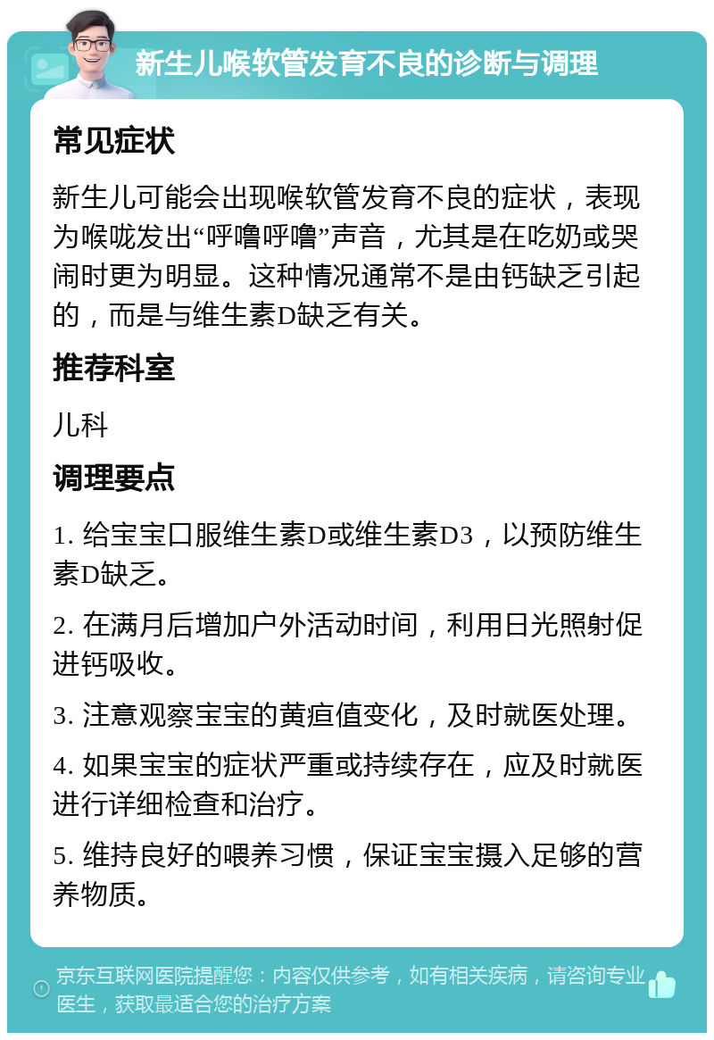 新生儿喉软管发育不良的诊断与调理 常见症状 新生儿可能会出现喉软管发育不良的症状，表现为喉咙发出“呼噜呼噜”声音，尤其是在吃奶或哭闹时更为明显。这种情况通常不是由钙缺乏引起的，而是与维生素D缺乏有关。 推荐科室 儿科 调理要点 1. 给宝宝口服维生素D或维生素D3，以预防维生素D缺乏。 2. 在满月后增加户外活动时间，利用日光照射促进钙吸收。 3. 注意观察宝宝的黄疸值变化，及时就医处理。 4. 如果宝宝的症状严重或持续存在，应及时就医进行详细检查和治疗。 5. 维持良好的喂养习惯，保证宝宝摄入足够的营养物质。