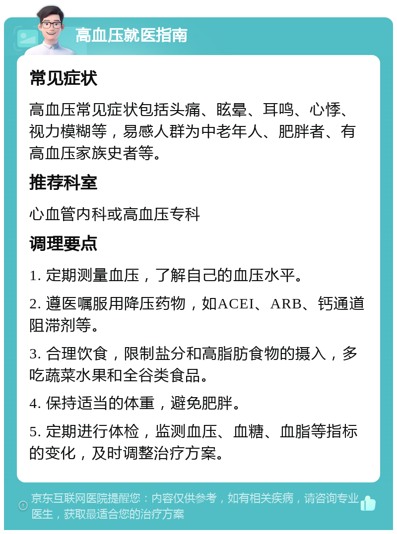 高血压就医指南 常见症状 高血压常见症状包括头痛、眩晕、耳鸣、心悸、视力模糊等，易感人群为中老年人、肥胖者、有高血压家族史者等。 推荐科室 心血管内科或高血压专科 调理要点 1. 定期测量血压，了解自己的血压水平。 2. 遵医嘱服用降压药物，如ACEI、ARB、钙通道阻滞剂等。 3. 合理饮食，限制盐分和高脂肪食物的摄入，多吃蔬菜水果和全谷类食品。 4. 保持适当的体重，避免肥胖。 5. 定期进行体检，监测血压、血糖、血脂等指标的变化，及时调整治疗方案。