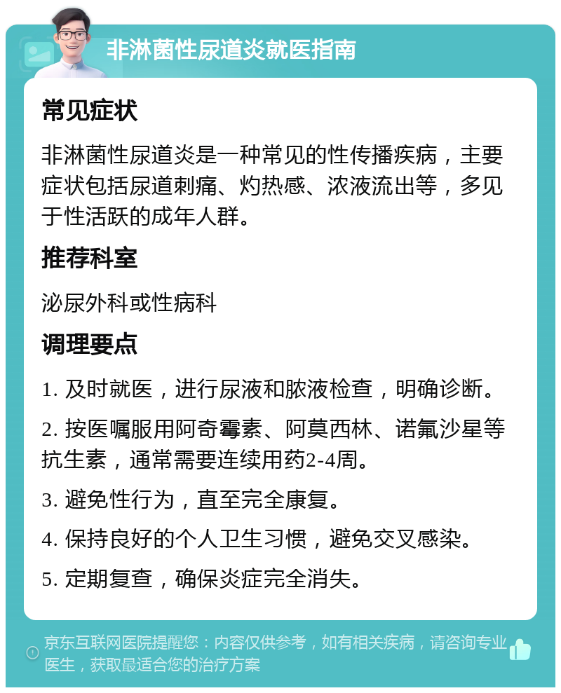 非淋菌性尿道炎就医指南 常见症状 非淋菌性尿道炎是一种常见的性传播疾病，主要症状包括尿道刺痛、灼热感、浓液流出等，多见于性活跃的成年人群。 推荐科室 泌尿外科或性病科 调理要点 1. 及时就医，进行尿液和脓液检查，明确诊断。 2. 按医嘱服用阿奇霉素、阿莫西林、诺氟沙星等抗生素，通常需要连续用药2-4周。 3. 避免性行为，直至完全康复。 4. 保持良好的个人卫生习惯，避免交叉感染。 5. 定期复查，确保炎症完全消失。