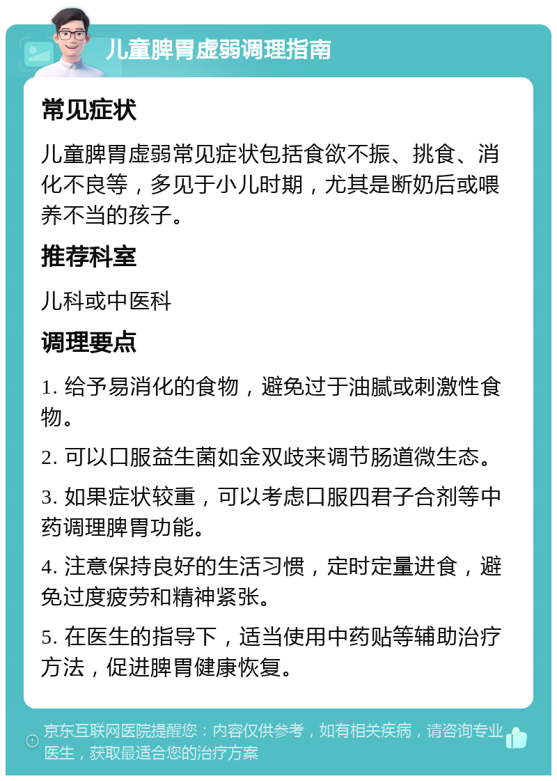 儿童脾胃虚弱调理指南 常见症状 儿童脾胃虚弱常见症状包括食欲不振、挑食、消化不良等，多见于小儿时期，尤其是断奶后或喂养不当的孩子。 推荐科室 儿科或中医科 调理要点 1. 给予易消化的食物，避免过于油腻或刺激性食物。 2. 可以口服益生菌如金双歧来调节肠道微生态。 3. 如果症状较重，可以考虑口服四君子合剂等中药调理脾胃功能。 4. 注意保持良好的生活习惯，定时定量进食，避免过度疲劳和精神紧张。 5. 在医生的指导下，适当使用中药贴等辅助治疗方法，促进脾胃健康恢复。