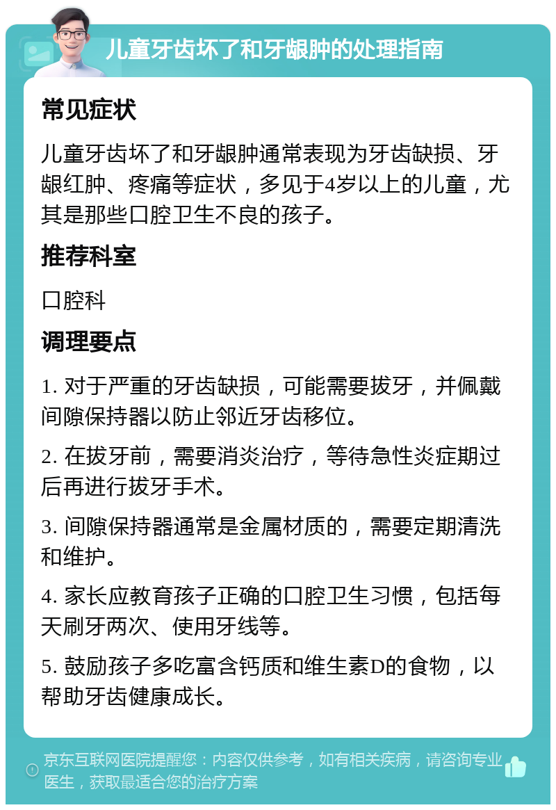 儿童牙齿坏了和牙龈肿的处理指南 常见症状 儿童牙齿坏了和牙龈肿通常表现为牙齿缺损、牙龈红肿、疼痛等症状，多见于4岁以上的儿童，尤其是那些口腔卫生不良的孩子。 推荐科室 口腔科 调理要点 1. 对于严重的牙齿缺损，可能需要拔牙，并佩戴间隙保持器以防止邻近牙齿移位。 2. 在拔牙前，需要消炎治疗，等待急性炎症期过后再进行拔牙手术。 3. 间隙保持器通常是金属材质的，需要定期清洗和维护。 4. 家长应教育孩子正确的口腔卫生习惯，包括每天刷牙两次、使用牙线等。 5. 鼓励孩子多吃富含钙质和维生素D的食物，以帮助牙齿健康成长。