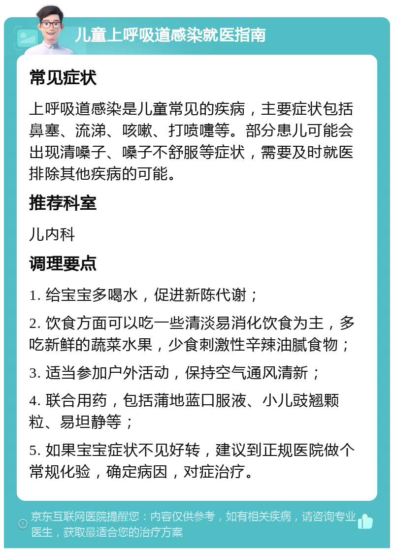 儿童上呼吸道感染就医指南 常见症状 上呼吸道感染是儿童常见的疾病，主要症状包括鼻塞、流涕、咳嗽、打喷嚏等。部分患儿可能会出现清嗓子、嗓子不舒服等症状，需要及时就医排除其他疾病的可能。 推荐科室 儿内科 调理要点 1. 给宝宝多喝水，促进新陈代谢； 2. 饮食方面可以吃一些清淡易消化饮食为主，多吃新鲜的蔬菜水果，少食刺激性辛辣油腻食物； 3. 适当参加户外活动，保持空气通风清新； 4. 联合用药，包括蒲地蓝口服液、小儿豉翘颗粒、易坦静等； 5. 如果宝宝症状不见好转，建议到正规医院做个常规化验，确定病因，对症治疗。