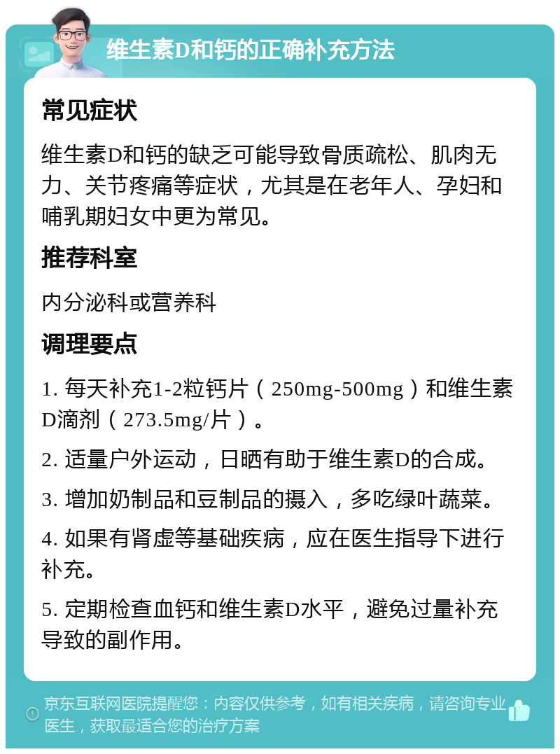 维生素D和钙的正确补充方法 常见症状 维生素D和钙的缺乏可能导致骨质疏松、肌肉无力、关节疼痛等症状，尤其是在老年人、孕妇和哺乳期妇女中更为常见。 推荐科室 内分泌科或营养科 调理要点 1. 每天补充1-2粒钙片（250mg-500mg）和维生素D滴剂（273.5mg/片）。 2. 适量户外运动，日晒有助于维生素D的合成。 3. 增加奶制品和豆制品的摄入，多吃绿叶蔬菜。 4. 如果有肾虚等基础疾病，应在医生指导下进行补充。 5. 定期检查血钙和维生素D水平，避免过量补充导致的副作用。