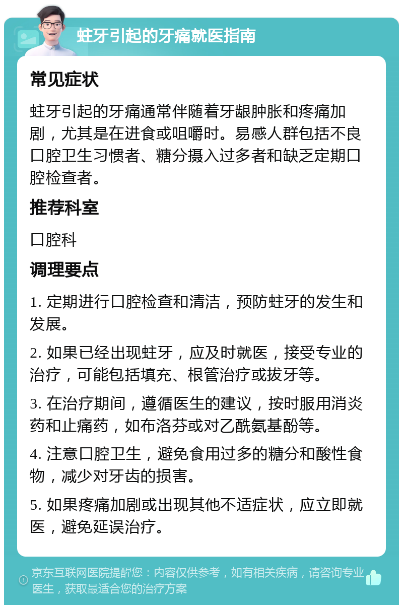 蛀牙引起的牙痛就医指南 常见症状 蛀牙引起的牙痛通常伴随着牙龈肿胀和疼痛加剧，尤其是在进食或咀嚼时。易感人群包括不良口腔卫生习惯者、糖分摄入过多者和缺乏定期口腔检查者。 推荐科室 口腔科 调理要点 1. 定期进行口腔检查和清洁，预防蛀牙的发生和发展。 2. 如果已经出现蛀牙，应及时就医，接受专业的治疗，可能包括填充、根管治疗或拔牙等。 3. 在治疗期间，遵循医生的建议，按时服用消炎药和止痛药，如布洛芬或对乙酰氨基酚等。 4. 注意口腔卫生，避免食用过多的糖分和酸性食物，减少对牙齿的损害。 5. 如果疼痛加剧或出现其他不适症状，应立即就医，避免延误治疗。