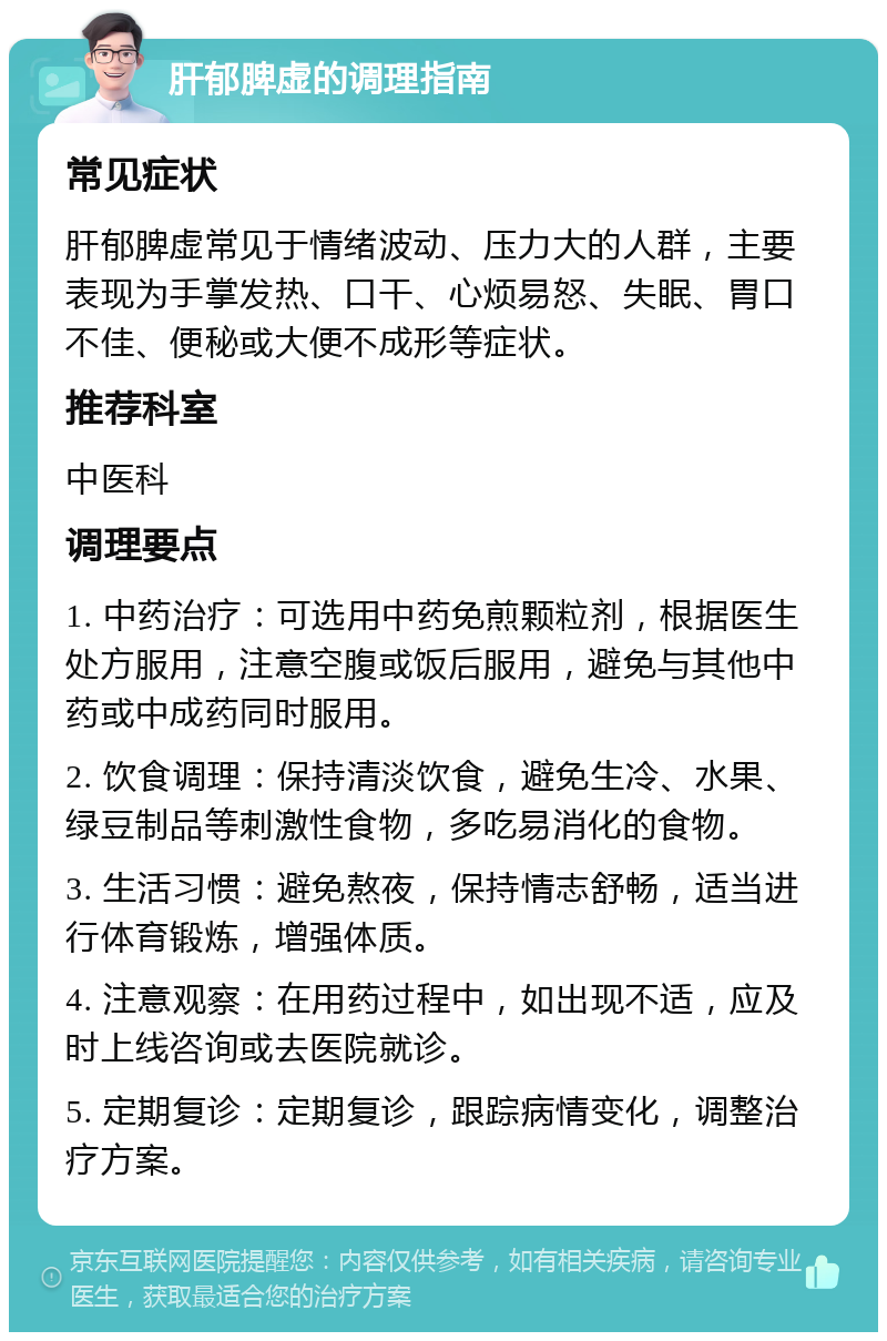 肝郁脾虚的调理指南 常见症状 肝郁脾虚常见于情绪波动、压力大的人群，主要表现为手掌发热、口干、心烦易怒、失眠、胃口不佳、便秘或大便不成形等症状。 推荐科室 中医科 调理要点 1. 中药治疗：可选用中药免煎颗粒剂，根据医生处方服用，注意空腹或饭后服用，避免与其他中药或中成药同时服用。 2. 饮食调理：保持清淡饮食，避免生冷、水果、绿豆制品等刺激性食物，多吃易消化的食物。 3. 生活习惯：避免熬夜，保持情志舒畅，适当进行体育锻炼，增强体质。 4. 注意观察：在用药过程中，如出现不适，应及时上线咨询或去医院就诊。 5. 定期复诊：定期复诊，跟踪病情变化，调整治疗方案。