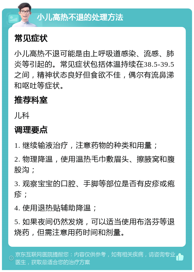 小儿高热不退的处理方法 常见症状 小儿高热不退可能是由上呼吸道感染、流感、肺炎等引起的。常见症状包括体温持续在38.5-39.5之间，精神状态良好但食欲不佳，偶尔有流鼻涕和呕吐等症状。 推荐科室 儿科 调理要点 1. 继续输液治疗，注意药物的种类和用量； 2. 物理降温，使用温热毛巾敷眉头、擦腋窝和腹股沟； 3. 观察宝宝的口腔、手脚等部位是否有皮疹或疱疹； 4. 使用退热贴辅助降温； 5. 如果夜间仍然发烧，可以适当使用布洛芬等退烧药，但需注意用药时间和剂量。