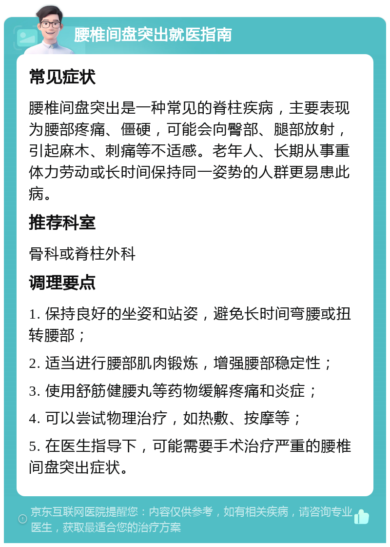 腰椎间盘突出就医指南 常见症状 腰椎间盘突出是一种常见的脊柱疾病，主要表现为腰部疼痛、僵硬，可能会向臀部、腿部放射，引起麻木、刺痛等不适感。老年人、长期从事重体力劳动或长时间保持同一姿势的人群更易患此病。 推荐科室 骨科或脊柱外科 调理要点 1. 保持良好的坐姿和站姿，避免长时间弯腰或扭转腰部； 2. 适当进行腰部肌肉锻炼，增强腰部稳定性； 3. 使用舒筋健腰丸等药物缓解疼痛和炎症； 4. 可以尝试物理治疗，如热敷、按摩等； 5. 在医生指导下，可能需要手术治疗严重的腰椎间盘突出症状。