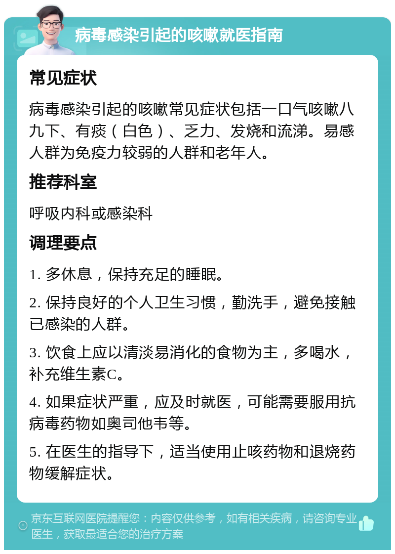 病毒感染引起的咳嗽就医指南 常见症状 病毒感染引起的咳嗽常见症状包括一口气咳嗽八九下、有痰（白色）、乏力、发烧和流涕。易感人群为免疫力较弱的人群和老年人。 推荐科室 呼吸内科或感染科 调理要点 1. 多休息，保持充足的睡眠。 2. 保持良好的个人卫生习惯，勤洗手，避免接触已感染的人群。 3. 饮食上应以清淡易消化的食物为主，多喝水，补充维生素C。 4. 如果症状严重，应及时就医，可能需要服用抗病毒药物如奥司他韦等。 5. 在医生的指导下，适当使用止咳药物和退烧药物缓解症状。