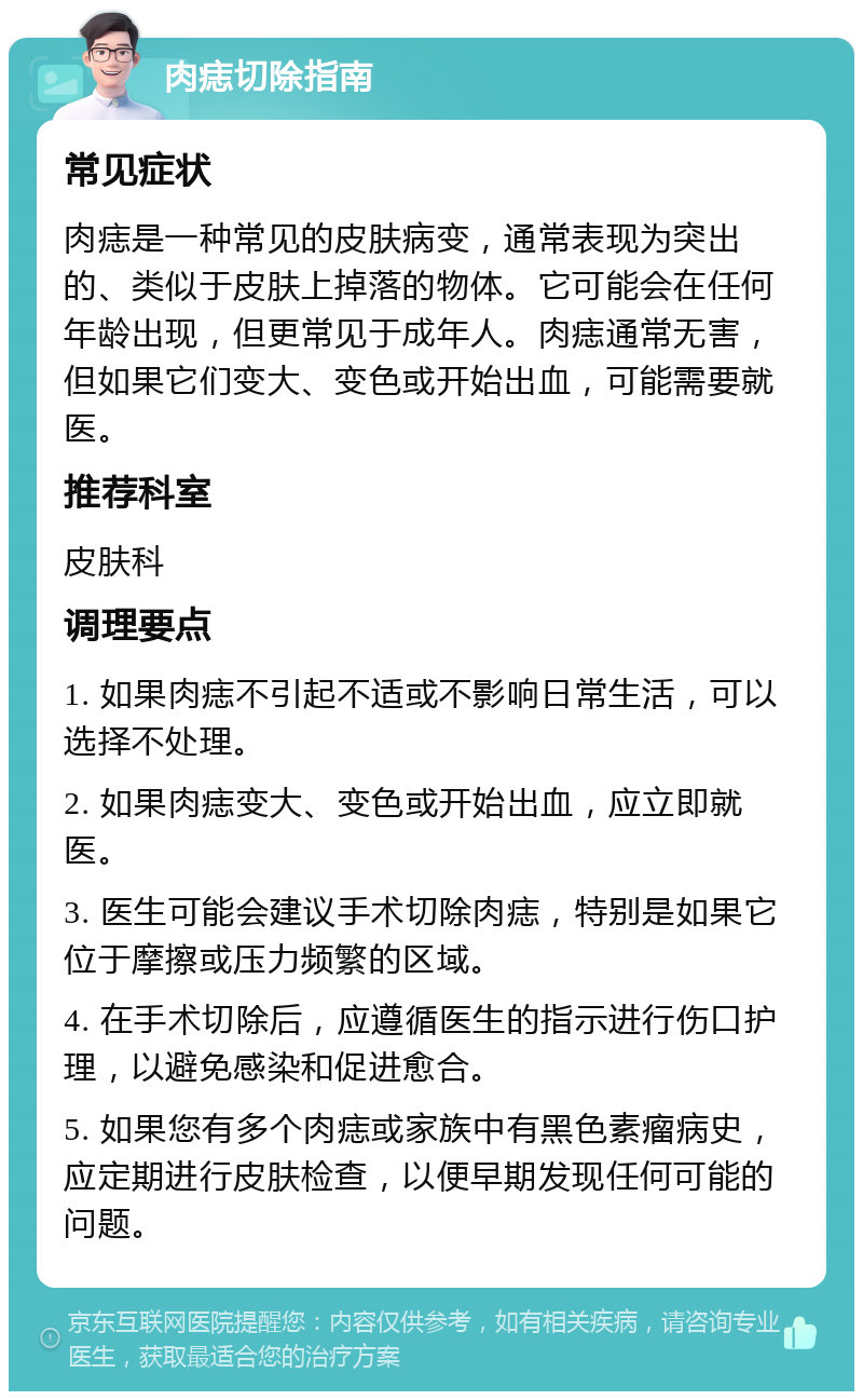 肉痣切除指南 常见症状 肉痣是一种常见的皮肤病变，通常表现为突出的、类似于皮肤上掉落的物体。它可能会在任何年龄出现，但更常见于成年人。肉痣通常无害，但如果它们变大、变色或开始出血，可能需要就医。 推荐科室 皮肤科 调理要点 1. 如果肉痣不引起不适或不影响日常生活，可以选择不处理。 2. 如果肉痣变大、变色或开始出血，应立即就医。 3. 医生可能会建议手术切除肉痣，特别是如果它位于摩擦或压力频繁的区域。 4. 在手术切除后，应遵循医生的指示进行伤口护理，以避免感染和促进愈合。 5. 如果您有多个肉痣或家族中有黑色素瘤病史，应定期进行皮肤检查，以便早期发现任何可能的问题。