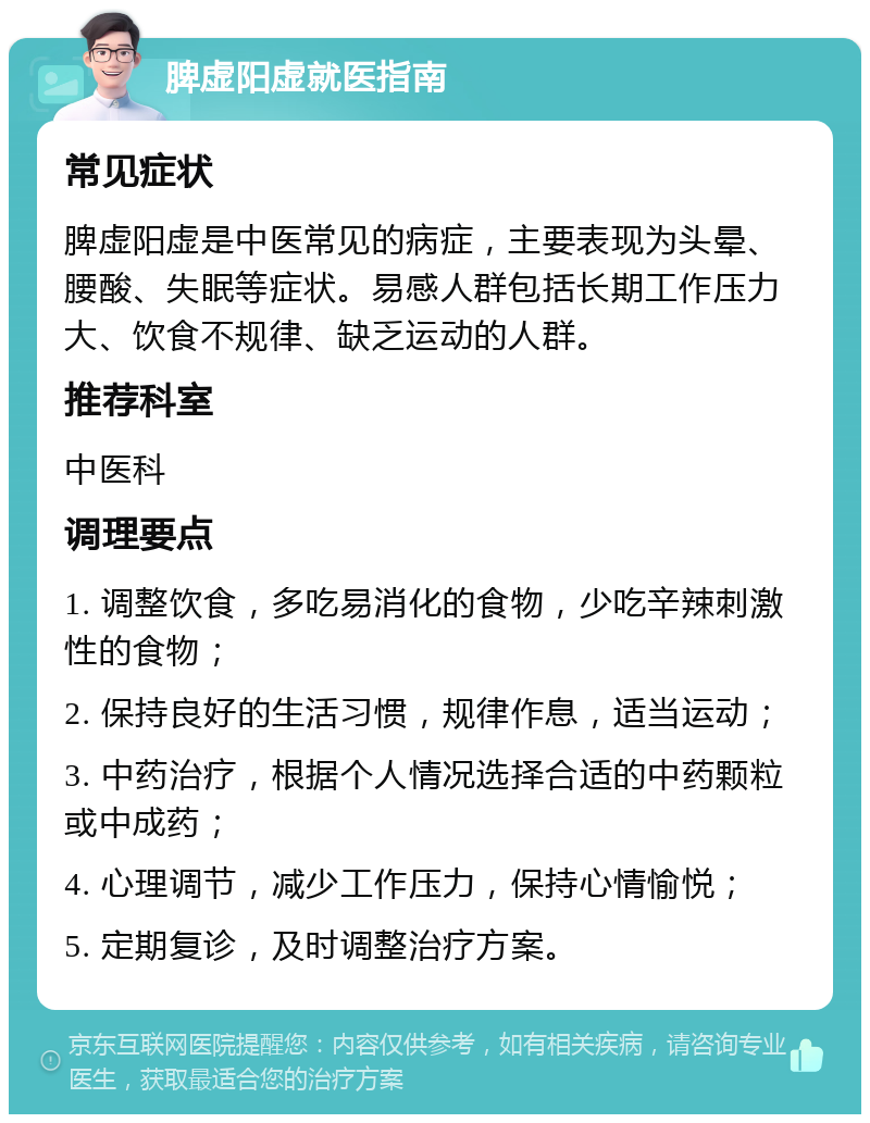 脾虚阳虚就医指南 常见症状 脾虚阳虚是中医常见的病症，主要表现为头晕、腰酸、失眠等症状。易感人群包括长期工作压力大、饮食不规律、缺乏运动的人群。 推荐科室 中医科 调理要点 1. 调整饮食，多吃易消化的食物，少吃辛辣刺激性的食物； 2. 保持良好的生活习惯，规律作息，适当运动； 3. 中药治疗，根据个人情况选择合适的中药颗粒或中成药； 4. 心理调节，减少工作压力，保持心情愉悦； 5. 定期复诊，及时调整治疗方案。