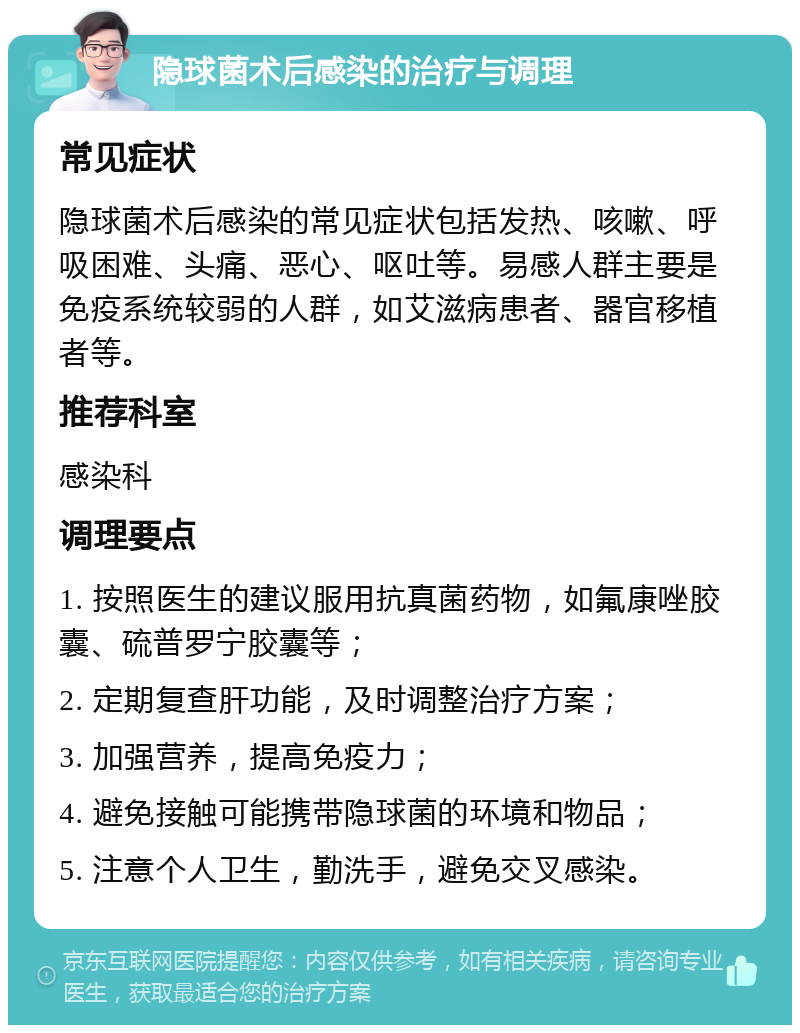 隐球菌术后感染的治疗与调理 常见症状 隐球菌术后感染的常见症状包括发热、咳嗽、呼吸困难、头痛、恶心、呕吐等。易感人群主要是免疫系统较弱的人群，如艾滋病患者、器官移植者等。 推荐科室 感染科 调理要点 1. 按照医生的建议服用抗真菌药物，如氟康唑胶囊、硫普罗宁胶囊等； 2. 定期复查肝功能，及时调整治疗方案； 3. 加强营养，提高免疫力； 4. 避免接触可能携带隐球菌的环境和物品； 5. 注意个人卫生，勤洗手，避免交叉感染。