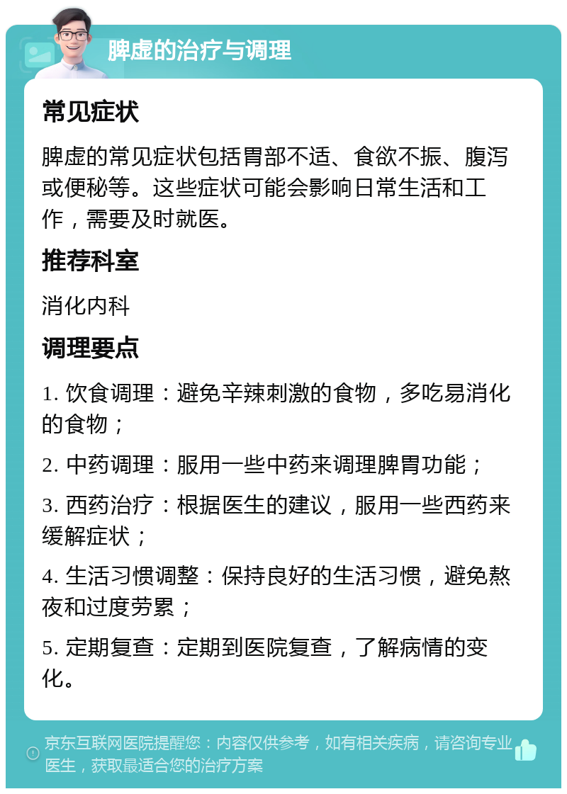 脾虚的治疗与调理 常见症状 脾虚的常见症状包括胃部不适、食欲不振、腹泻或便秘等。这些症状可能会影响日常生活和工作，需要及时就医。 推荐科室 消化内科 调理要点 1. 饮食调理：避免辛辣刺激的食物，多吃易消化的食物； 2. 中药调理：服用一些中药来调理脾胃功能； 3. 西药治疗：根据医生的建议，服用一些西药来缓解症状； 4. 生活习惯调整：保持良好的生活习惯，避免熬夜和过度劳累； 5. 定期复查：定期到医院复查，了解病情的变化。