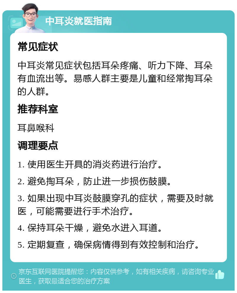 中耳炎就医指南 常见症状 中耳炎常见症状包括耳朵疼痛、听力下降、耳朵有血流出等。易感人群主要是儿童和经常掏耳朵的人群。 推荐科室 耳鼻喉科 调理要点 1. 使用医生开具的消炎药进行治疗。 2. 避免掏耳朵，防止进一步损伤鼓膜。 3. 如果出现中耳炎鼓膜穿孔的症状，需要及时就医，可能需要进行手术治疗。 4. 保持耳朵干燥，避免水进入耳道。 5. 定期复查，确保病情得到有效控制和治疗。