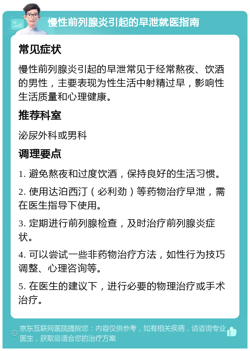 慢性前列腺炎引起的早泄就医指南 常见症状 慢性前列腺炎引起的早泄常见于经常熬夜、饮酒的男性，主要表现为性生活中射精过早，影响性生活质量和心理健康。 推荐科室 泌尿外科或男科 调理要点 1. 避免熬夜和过度饮酒，保持良好的生活习惯。 2. 使用达泊西汀（必利劲）等药物治疗早泄，需在医生指导下使用。 3. 定期进行前列腺检查，及时治疗前列腺炎症状。 4. 可以尝试一些非药物治疗方法，如性行为技巧调整、心理咨询等。 5. 在医生的建议下，进行必要的物理治疗或手术治疗。