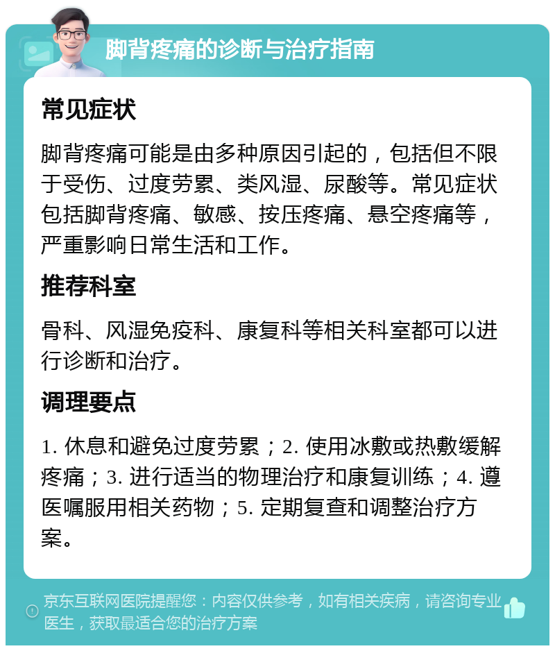 脚背疼痛的诊断与治疗指南 常见症状 脚背疼痛可能是由多种原因引起的，包括但不限于受伤、过度劳累、类风湿、尿酸等。常见症状包括脚背疼痛、敏感、按压疼痛、悬空疼痛等，严重影响日常生活和工作。 推荐科室 骨科、风湿免疫科、康复科等相关科室都可以进行诊断和治疗。 调理要点 1. 休息和避免过度劳累；2. 使用冰敷或热敷缓解疼痛；3. 进行适当的物理治疗和康复训练；4. 遵医嘱服用相关药物；5. 定期复查和调整治疗方案。