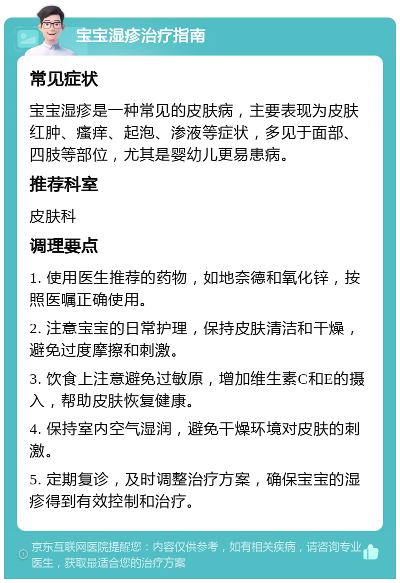 宝宝湿疹治疗指南 常见症状 宝宝湿疹是一种常见的皮肤病，主要表现为皮肤红肿、瘙痒、起泡、渗液等症状，多见于面部、四肢等部位，尤其是婴幼儿更易患病。 推荐科室 皮肤科 调理要点 1. 使用医生推荐的药物，如地奈德和氧化锌，按照医嘱正确使用。 2. 注意宝宝的日常护理，保持皮肤清洁和干燥，避免过度摩擦和刺激。 3. 饮食上注意避免过敏原，增加维生素C和E的摄入，帮助皮肤恢复健康。 4. 保持室内空气湿润，避免干燥环境对皮肤的刺激。 5. 定期复诊，及时调整治疗方案，确保宝宝的湿疹得到有效控制和治疗。