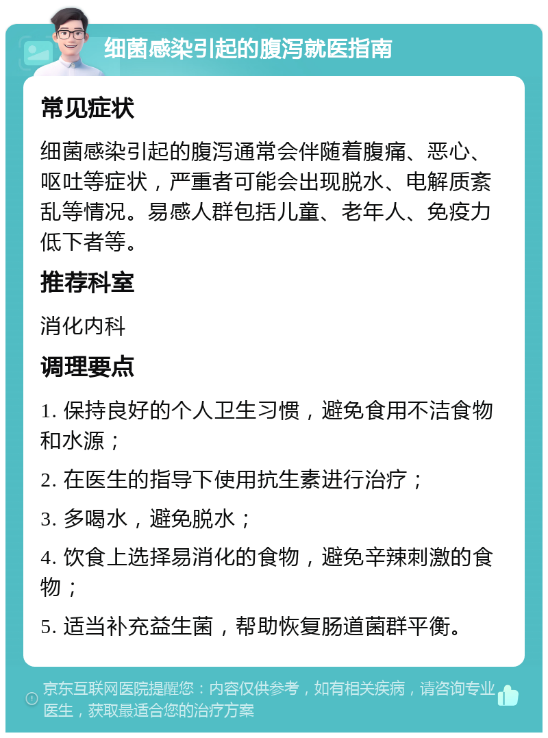 细菌感染引起的腹泻就医指南 常见症状 细菌感染引起的腹泻通常会伴随着腹痛、恶心、呕吐等症状，严重者可能会出现脱水、电解质紊乱等情况。易感人群包括儿童、老年人、免疫力低下者等。 推荐科室 消化内科 调理要点 1. 保持良好的个人卫生习惯，避免食用不洁食物和水源； 2. 在医生的指导下使用抗生素进行治疗； 3. 多喝水，避免脱水； 4. 饮食上选择易消化的食物，避免辛辣刺激的食物； 5. 适当补充益生菌，帮助恢复肠道菌群平衡。