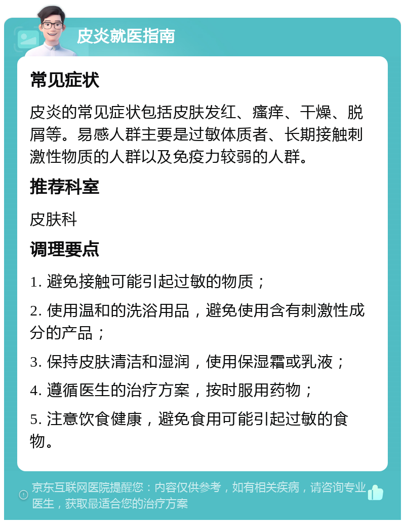 皮炎就医指南 常见症状 皮炎的常见症状包括皮肤发红、瘙痒、干燥、脱屑等。易感人群主要是过敏体质者、长期接触刺激性物质的人群以及免疫力较弱的人群。 推荐科室 皮肤科 调理要点 1. 避免接触可能引起过敏的物质； 2. 使用温和的洗浴用品，避免使用含有刺激性成分的产品； 3. 保持皮肤清洁和湿润，使用保湿霜或乳液； 4. 遵循医生的治疗方案，按时服用药物； 5. 注意饮食健康，避免食用可能引起过敏的食物。