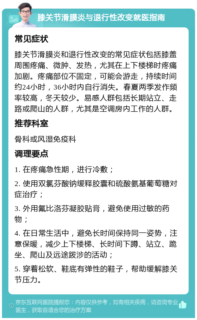 膝关节滑膜炎与退行性改变就医指南 常见症状 膝关节滑膜炎和退行性改变的常见症状包括膝盖周围疼痛、微肿、发热，尤其在上下楼梯时疼痛加剧。疼痛部位不固定，可能会游走，持续时间约24小时，36小时内自行消失。春夏两季发作频率较高，冬天较少。易感人群包括长期站立、走路或爬山的人群，尤其是空调房内工作的人群。 推荐科室 骨科或风湿免疫科 调理要点 1. 在疼痛急性期，进行冷敷； 2. 使用双氯芬酸钠缓释胶囊和硫酸氨基葡萄糖对症治疗； 3. 外用氟比洛芬凝胶贴膏，避免使用过敏的药物； 4. 在日常生活中，避免长时间保持同一姿势，注意保暖，减少上下楼梯、长时间下蹲、站立、跪坐、爬山及远途跋涉的活动； 5. 穿着松软、鞋底有弹性的鞋子，帮助缓解膝关节压力。