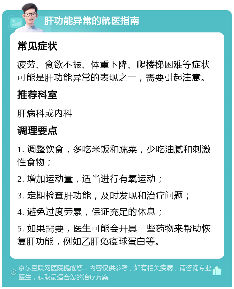 肝功能异常的就医指南 常见症状 疲劳、食欲不振、体重下降、爬楼梯困难等症状可能是肝功能异常的表现之一，需要引起注意。 推荐科室 肝病科或内科 调理要点 1. 调整饮食，多吃米饭和蔬菜，少吃油腻和刺激性食物； 2. 增加运动量，适当进行有氧运动； 3. 定期检查肝功能，及时发现和治疗问题； 4. 避免过度劳累，保证充足的休息； 5. 如果需要，医生可能会开具一些药物来帮助恢复肝功能，例如乙肝免疫球蛋白等。