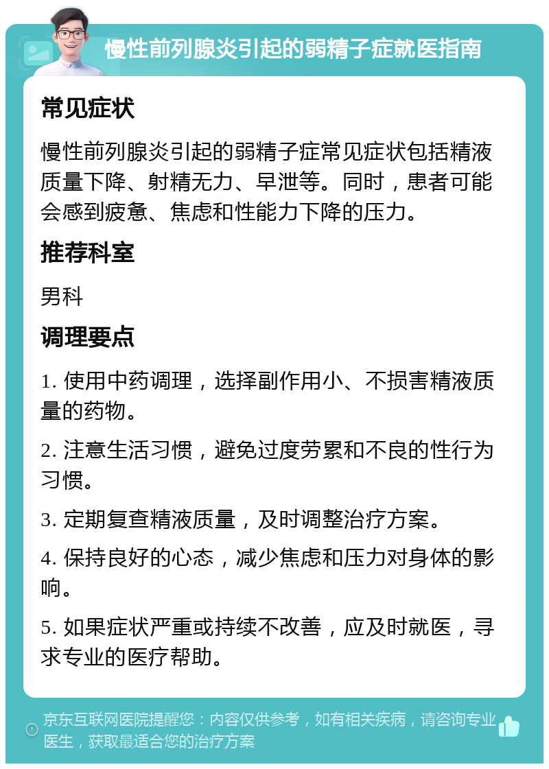 慢性前列腺炎引起的弱精子症就医指南 常见症状 慢性前列腺炎引起的弱精子症常见症状包括精液质量下降、射精无力、早泄等。同时，患者可能会感到疲惫、焦虑和性能力下降的压力。 推荐科室 男科 调理要点 1. 使用中药调理，选择副作用小、不损害精液质量的药物。 2. 注意生活习惯，避免过度劳累和不良的性行为习惯。 3. 定期复查精液质量，及时调整治疗方案。 4. 保持良好的心态，减少焦虑和压力对身体的影响。 5. 如果症状严重或持续不改善，应及时就医，寻求专业的医疗帮助。