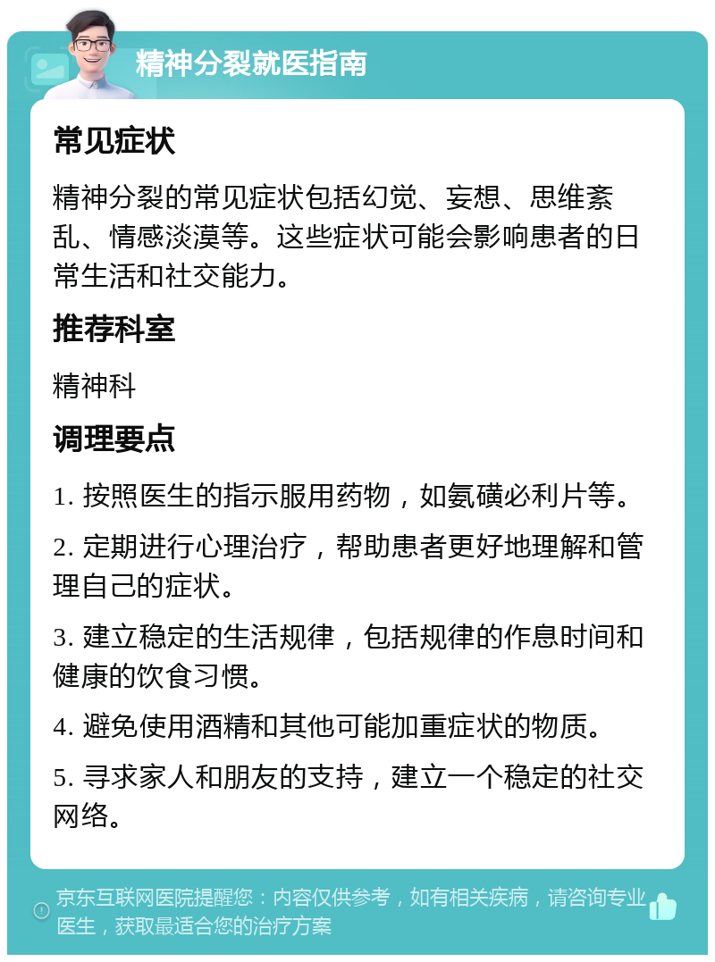 精神分裂就医指南 常见症状 精神分裂的常见症状包括幻觉、妄想、思维紊乱、情感淡漠等。这些症状可能会影响患者的日常生活和社交能力。 推荐科室 精神科 调理要点 1. 按照医生的指示服用药物，如氨磺必利片等。 2. 定期进行心理治疗，帮助患者更好地理解和管理自己的症状。 3. 建立稳定的生活规律，包括规律的作息时间和健康的饮食习惯。 4. 避免使用酒精和其他可能加重症状的物质。 5. 寻求家人和朋友的支持，建立一个稳定的社交网络。