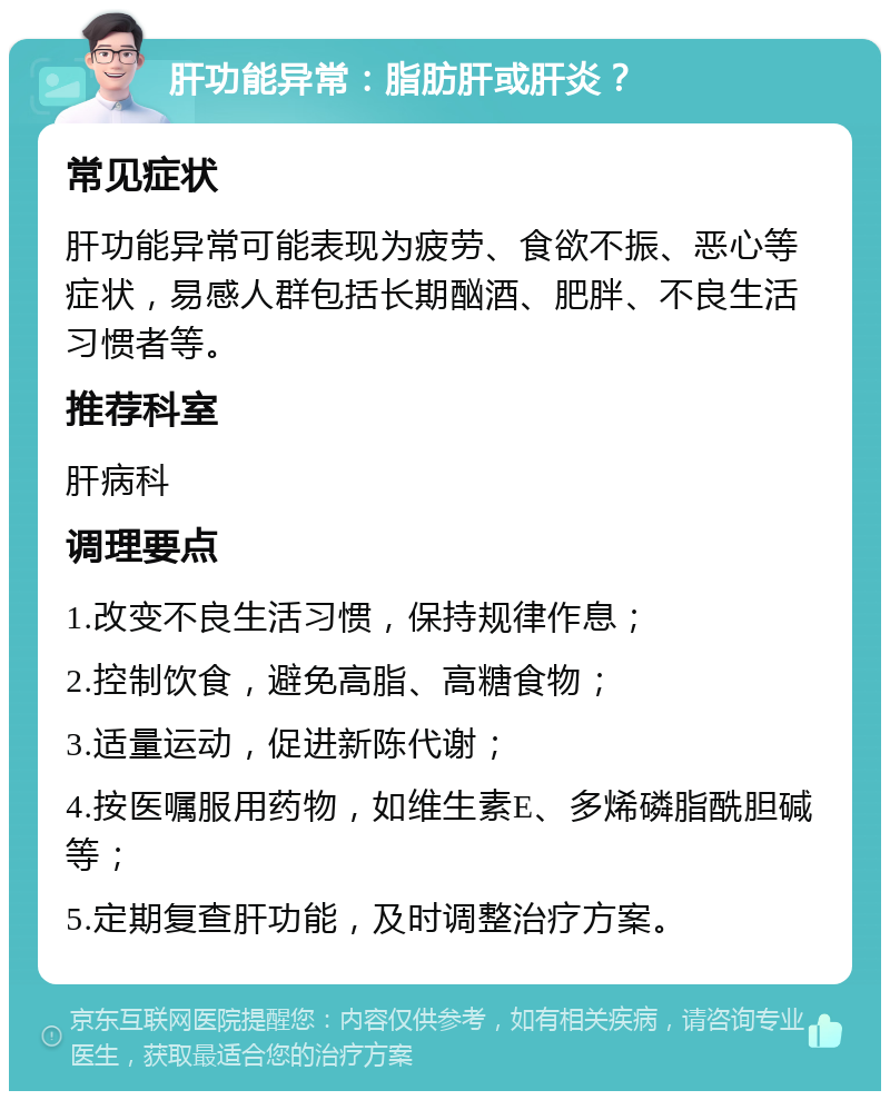 肝功能异常：脂肪肝或肝炎？ 常见症状 肝功能异常可能表现为疲劳、食欲不振、恶心等症状，易感人群包括长期酗酒、肥胖、不良生活习惯者等。 推荐科室 肝病科 调理要点 1.改变不良生活习惯，保持规律作息； 2.控制饮食，避免高脂、高糖食物； 3.适量运动，促进新陈代谢； 4.按医嘱服用药物，如维生素E、多烯磷脂酰胆碱等； 5.定期复查肝功能，及时调整治疗方案。