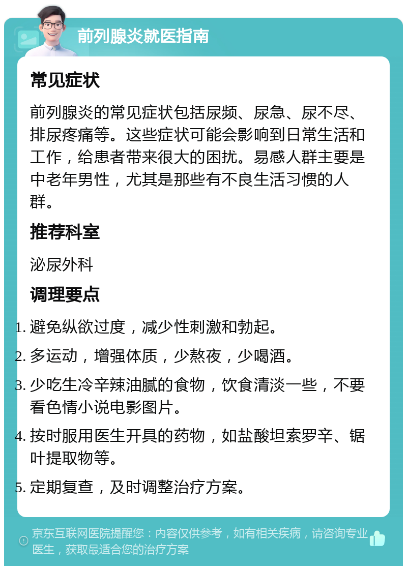 前列腺炎就医指南 常见症状 前列腺炎的常见症状包括尿频、尿急、尿不尽、排尿疼痛等。这些症状可能会影响到日常生活和工作，给患者带来很大的困扰。易感人群主要是中老年男性，尤其是那些有不良生活习惯的人群。 推荐科室 泌尿外科 调理要点 避免纵欲过度，减少性刺激和勃起。 多运动，增强体质，少熬夜，少喝酒。 少吃生冷辛辣油腻的食物，饮食清淡一些，不要看色情小说电影图片。 按时服用医生开具的药物，如盐酸坦索罗辛、锯叶提取物等。 定期复查，及时调整治疗方案。