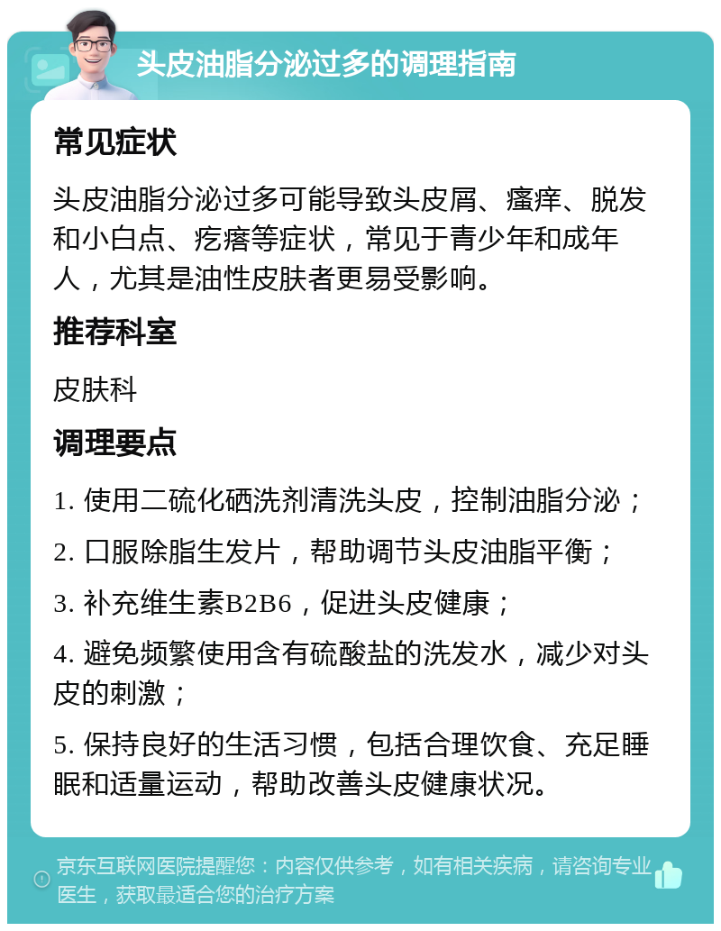 头皮油脂分泌过多的调理指南 常见症状 头皮油脂分泌过多可能导致头皮屑、瘙痒、脱发和小白点、疙瘩等症状，常见于青少年和成年人，尤其是油性皮肤者更易受影响。 推荐科室 皮肤科 调理要点 1. 使用二硫化硒洗剂清洗头皮，控制油脂分泌； 2. 口服除脂生发片，帮助调节头皮油脂平衡； 3. 补充维生素B2B6，促进头皮健康； 4. 避免频繁使用含有硫酸盐的洗发水，减少对头皮的刺激； 5. 保持良好的生活习惯，包括合理饮食、充足睡眠和适量运动，帮助改善头皮健康状况。