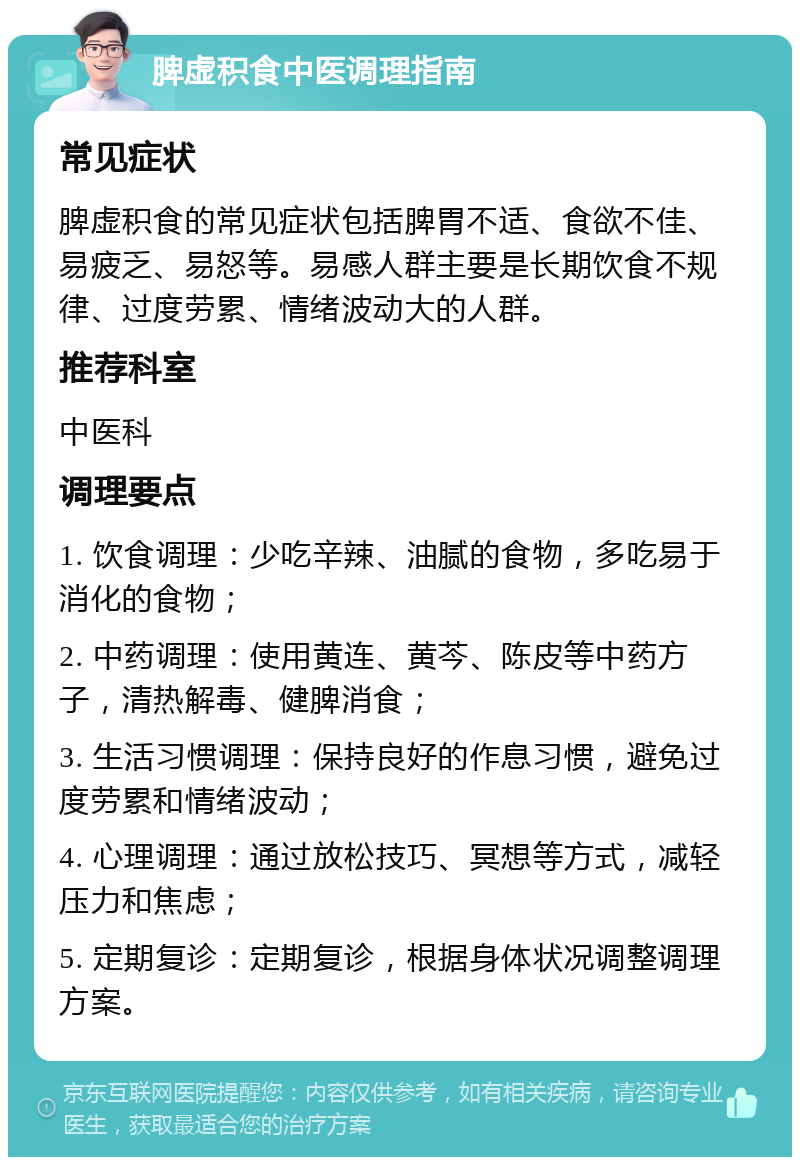 脾虚积食中医调理指南 常见症状 脾虚积食的常见症状包括脾胃不适、食欲不佳、易疲乏、易怒等。易感人群主要是长期饮食不规律、过度劳累、情绪波动大的人群。 推荐科室 中医科 调理要点 1. 饮食调理：少吃辛辣、油腻的食物，多吃易于消化的食物； 2. 中药调理：使用黄连、黄芩、陈皮等中药方子，清热解毒、健脾消食； 3. 生活习惯调理：保持良好的作息习惯，避免过度劳累和情绪波动； 4. 心理调理：通过放松技巧、冥想等方式，减轻压力和焦虑； 5. 定期复诊：定期复诊，根据身体状况调整调理方案。