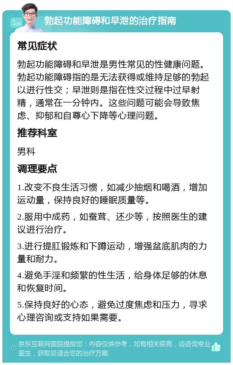 勃起功能障碍和早泄的治疗指南 常见症状 勃起功能障碍和早泄是男性常见的性健康问题。勃起功能障碍指的是无法获得或维持足够的勃起以进行性交；早泄则是指在性交过程中过早射精，通常在一分钟内。这些问题可能会导致焦虑、抑郁和自尊心下降等心理问题。 推荐科室 男科 调理要点 1.改变不良生活习惯，如减少抽烟和喝酒，增加运动量，保持良好的睡眠质量等。 2.服用中成药，如蚕茸、还少等，按照医生的建议进行治疗。 3.进行提肛锻炼和下蹲运动，增强盆底肌肉的力量和耐力。 4.避免手淫和频繁的性生活，给身体足够的休息和恢复时间。 5.保持良好的心态，避免过度焦虑和压力，寻求心理咨询或支持如果需要。