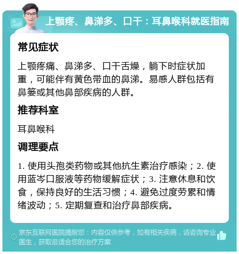 上颚疼、鼻涕多、口干：耳鼻喉科就医指南 常见症状 上颚疼痛、鼻涕多、口干舌燥，躺下时症状加重，可能伴有黄色带血的鼻涕。易感人群包括有鼻篓或其他鼻部疾病的人群。 推荐科室 耳鼻喉科 调理要点 1. 使用头孢类药物或其他抗生素治疗感染；2. 使用蓝岑口服液等药物缓解症状；3. 注意休息和饮食，保持良好的生活习惯；4. 避免过度劳累和情绪波动；5. 定期复查和治疗鼻部疾病。