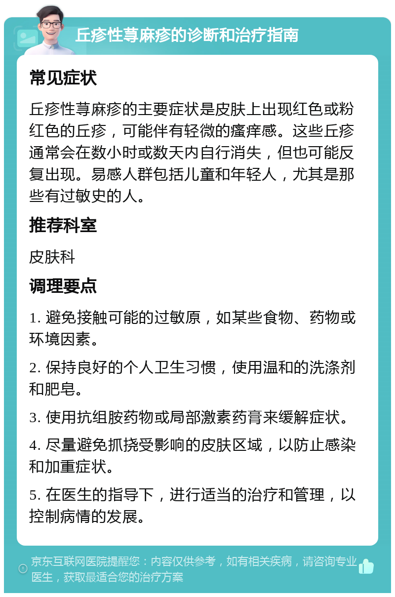 丘疹性荨麻疹的诊断和治疗指南 常见症状 丘疹性荨麻疹的主要症状是皮肤上出现红色或粉红色的丘疹，可能伴有轻微的瘙痒感。这些丘疹通常会在数小时或数天内自行消失，但也可能反复出现。易感人群包括儿童和年轻人，尤其是那些有过敏史的人。 推荐科室 皮肤科 调理要点 1. 避免接触可能的过敏原，如某些食物、药物或环境因素。 2. 保持良好的个人卫生习惯，使用温和的洗涤剂和肥皂。 3. 使用抗组胺药物或局部激素药膏来缓解症状。 4. 尽量避免抓挠受影响的皮肤区域，以防止感染和加重症状。 5. 在医生的指导下，进行适当的治疗和管理，以控制病情的发展。