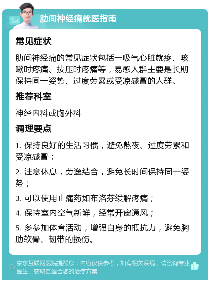 肋间神经痛就医指南 常见症状 肋间神经痛的常见症状包括一吸气心脏就疼、咳嗽时疼痛、按压时疼痛等，易感人群主要是长期保持同一姿势、过度劳累或受凉感冒的人群。 推荐科室 神经内科或胸外科 调理要点 1. 保持良好的生活习惯，避免熬夜、过度劳累和受凉感冒； 2. 注意休息，劳逸结合，避免长时间保持同一姿势； 3. 可以使用止痛药如布洛芬缓解疼痛； 4. 保持室内空气新鲜，经常开窗通风； 5. 多参加体育活动，增强自身的抵抗力，避免胸肋软骨、韧带的损伤。