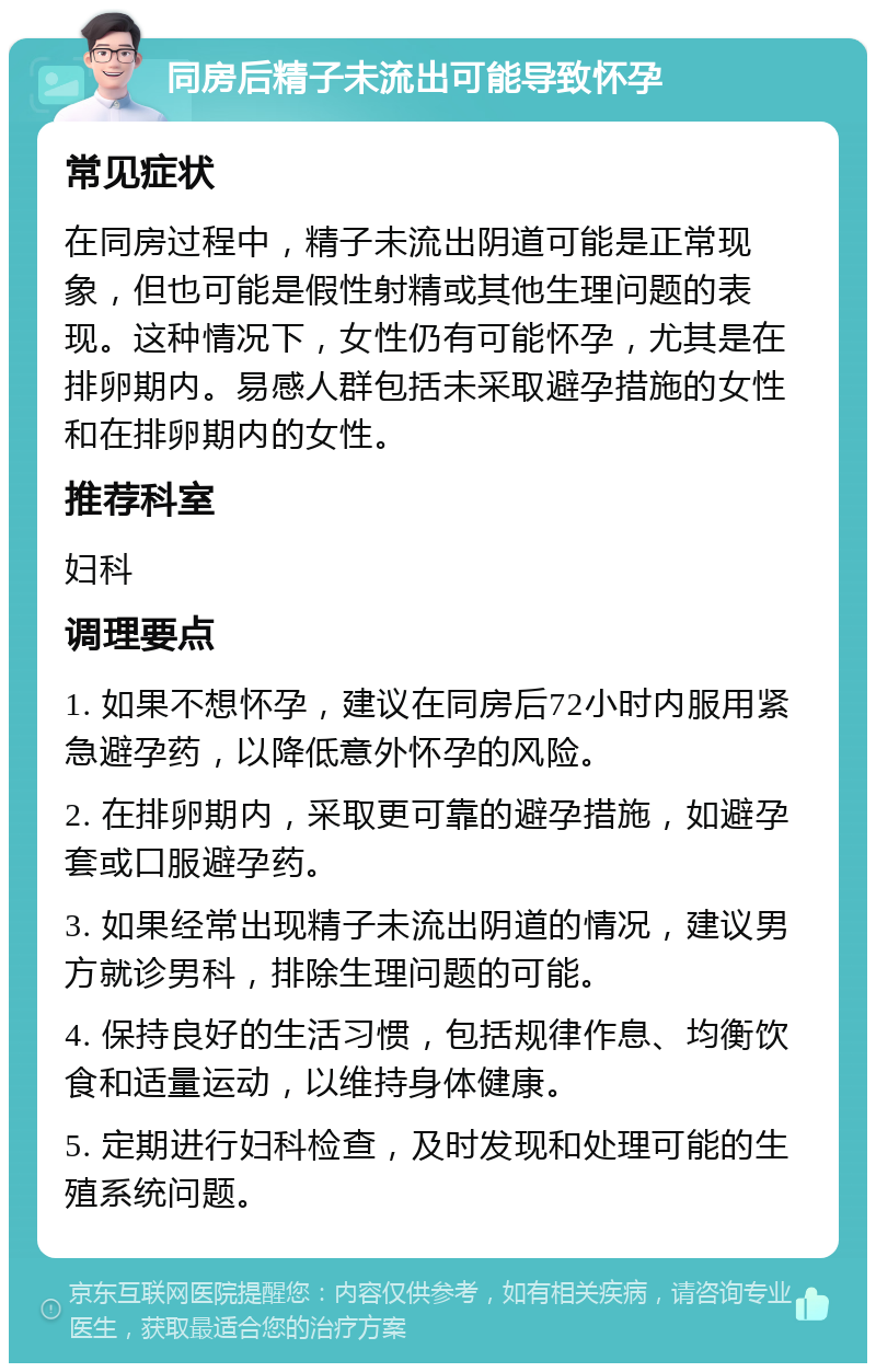 同房后精子未流出可能导致怀孕 常见症状 在同房过程中，精子未流出阴道可能是正常现象，但也可能是假性射精或其他生理问题的表现。这种情况下，女性仍有可能怀孕，尤其是在排卵期内。易感人群包括未采取避孕措施的女性和在排卵期内的女性。 推荐科室 妇科 调理要点 1. 如果不想怀孕，建议在同房后72小时内服用紧急避孕药，以降低意外怀孕的风险。 2. 在排卵期内，采取更可靠的避孕措施，如避孕套或口服避孕药。 3. 如果经常出现精子未流出阴道的情况，建议男方就诊男科，排除生理问题的可能。 4. 保持良好的生活习惯，包括规律作息、均衡饮食和适量运动，以维持身体健康。 5. 定期进行妇科检查，及时发现和处理可能的生殖系统问题。